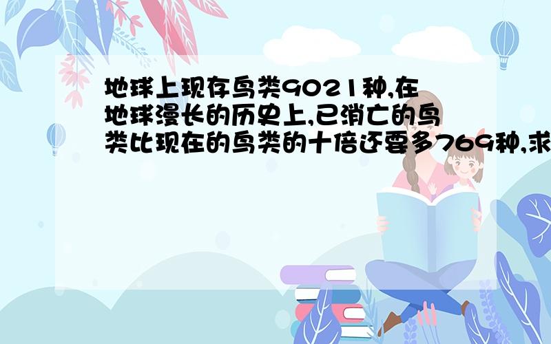 地球上现存鸟类9021种,在地球漫长的历史上,已消亡的鸟类比现在的鸟类的十倍还要多769种,求已消亡的鸟类有多少种?方程解