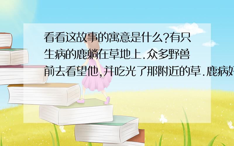 看看这故事的寓意是什么?有只生病的鹿躺在草地上.众多野兽前去看望他,并吃光了那附近的草.鹿病好后,因找不到草,缺少食物而体弱至死.这个故事的寓意是什么?