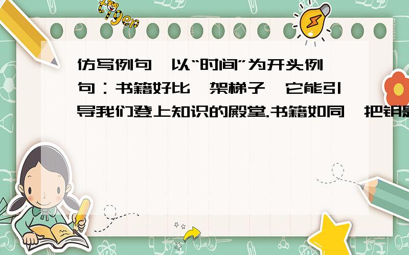 仿写例句,以“时间”为开头例句：书籍好比一架梯子,它能引导我们登上知识的殿堂.书籍如同一把钥匙,它能帮助我们开启心灵的智慧之窗.仿写：时间好比（ ）,它能（ ）.时间如同（ ）,它