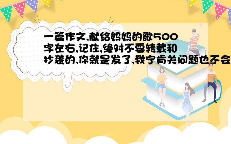 一篇作文,献给妈妈的歌500字左右,记住,绝对不要转载和抄袭的,你就是发了,我宁肯关问题也不会选的,我要好的开头和结尾,中间文大略的写出重点,然后我自己串起来在修改,应该是抒情文,事例