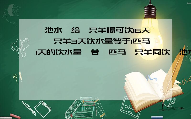 一池水,给一只羊喝可饮16天,一只羊3天饮水量等于1匹马1天的饮水量,若一匹马一只羊同饮一池水,可饮几天A.4 B.5 C.6 D.7