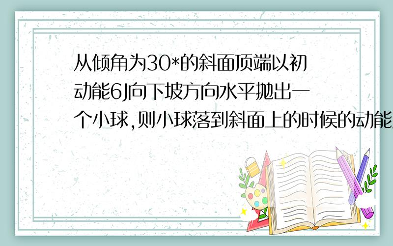 从倾角为30*的斜面顶端以初动能6J向下坡方向水平抛出一个小球,则小球落到斜面上的时候的动能为多少?（要有过程详解）