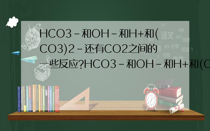 HCO3-和OH-和H+和(CO3)2-还有CO2之间的一些反应?HCO3-和OH-和H+和(CO3)2-还有CO2这5个之间相互都有哪些反应?越全越好.Ps,OH- + H+ == H2O就不用写了.呃,还有就是如果是需要打双箭头的反应的话就用这个符