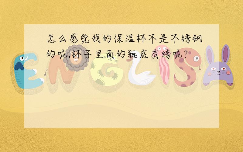 怎么感觉我的保温杯不是不锈钢的呢,杯子里面的瓶底有绣呢?