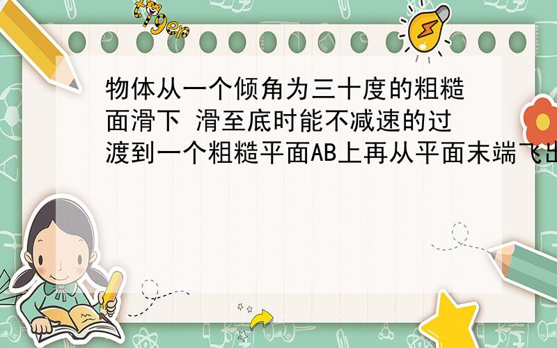 物体从一个倾角为三十度的粗糙面滑下 滑至底时能不减速的过渡到一个粗糙平面AB上再从平面末端飞出掉在地上已知斜面与平面AB摩擦因数均为0.2AB长3mBC高0.8m若要让物块掉在距离C点为0.8m的D