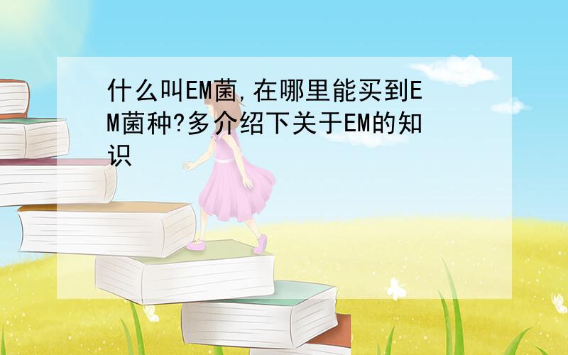 什么叫EM菌,在哪里能买到EM菌种?多介绍下关于EM的知识