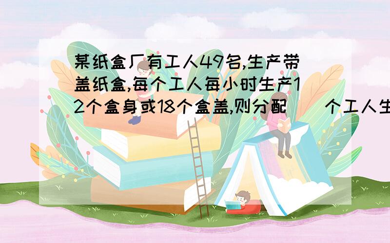 某纸盒厂有工人49名,生产带盖纸盒,每个工人每小时生产12个盒身或18个盒盖,则分配（）个工人生产盒身,分配（）个工人生产盒盖,才能使每小时每小时生产的纸盒配套.（一个盒身配两个盒盖