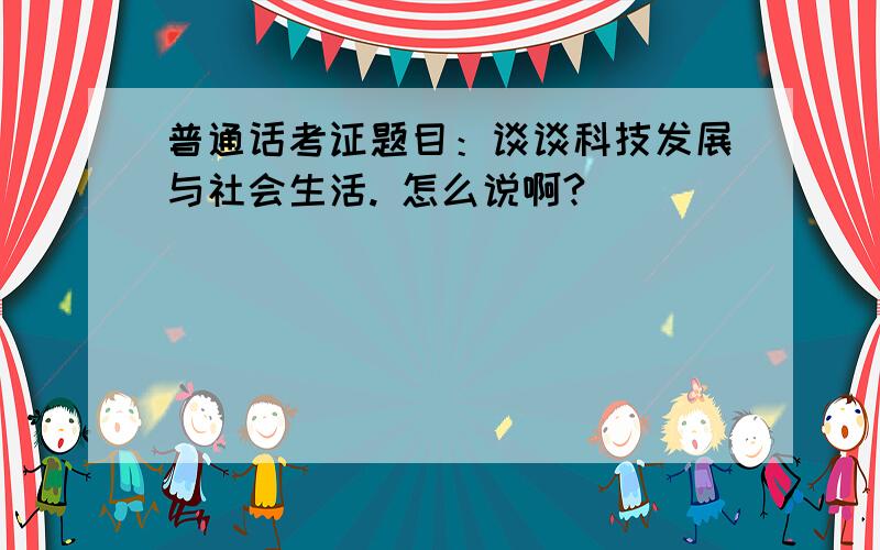 普通话考证题目：谈谈科技发展与社会生活. 怎么说啊?