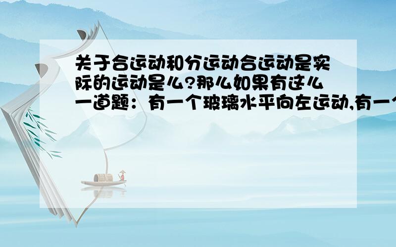 关于合运动和分运动合运动是实际的运动是么?那么如果有这么一道题：有一个玻璃水平向左运动,有一个到竖直运动切玻璃,要求切下的玻璃为矩形,RT,我觉得这个实际就是要将玻璃切为矩形,