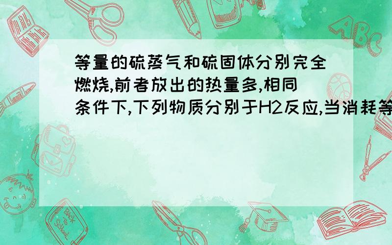 等量的硫蒸气和硫固体分别完全燃烧,前者放出的热量多,相同条件下,下列物质分别于H2反应,当消耗等量的H2时,放出热量最多的是A．Cl2 B.Br2 C.I2 D.S理由尽量详细