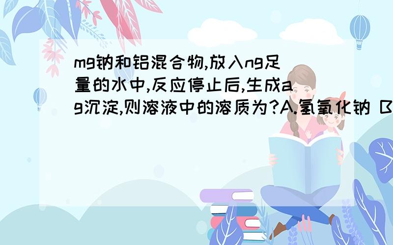 mg钠和铝混合物,放入ng足量的水中,反应停止后,生成ag沉淀,则溶液中的溶质为?A.氢氧化钠 B.偏铝酸钠 C.氢氧化钠和偏铝酸钠 D.无法确定其中生成的生成ag沉淀是什么物质?