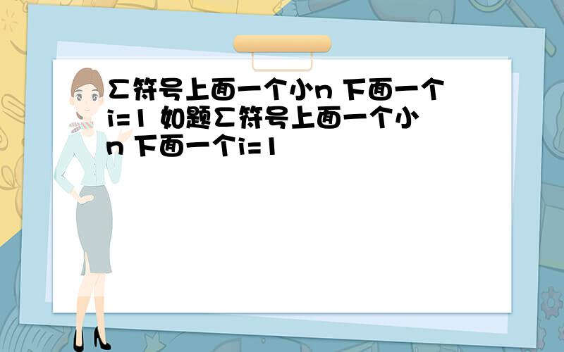 ∑符号上面一个小n 下面一个i=1 如题∑符号上面一个小n 下面一个i=1