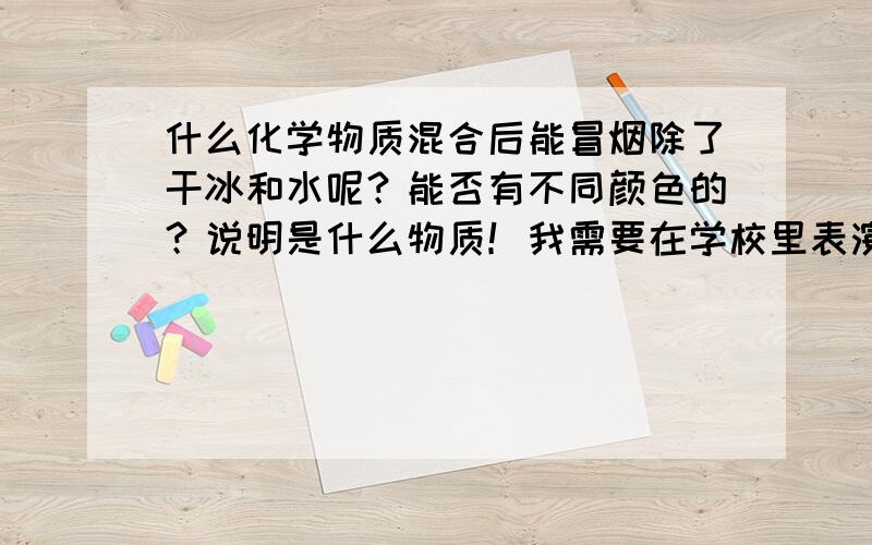 什么化学物质混合后能冒烟除了干冰和水呢？能否有不同颜色的？说明是什么物质！我需要在学校里表演