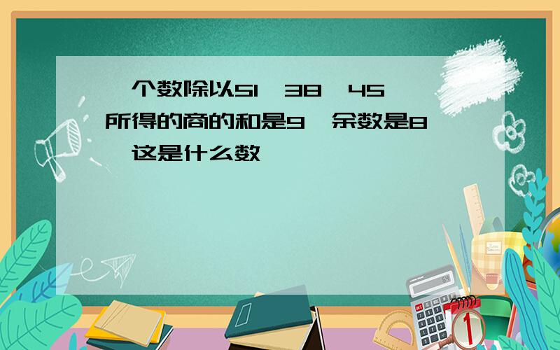 一个数除以51,38,45 所得的商的和是9,余数是8 ,这是什么数