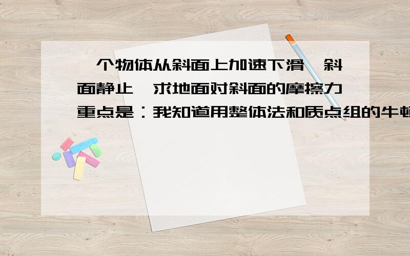 一个物体从斜面上加速下滑,斜面静止,求地面对斜面的摩擦力重点是：我知道用整体法和质点组的牛顿第二定律,可知 这个整体在水平方向的加速度是acosa,那么水平方向的合力不就是（M+m)acosa