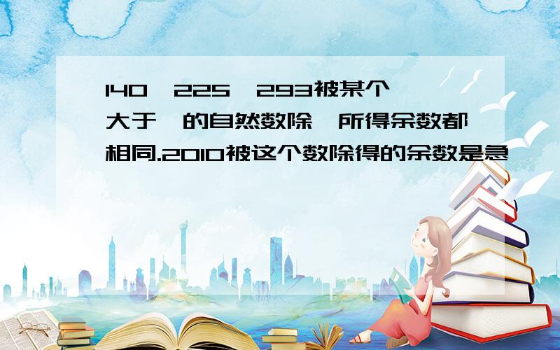 140,225,293被某个大于一的自然数除,所得余数都相同.2010被这个数除得的余数是急