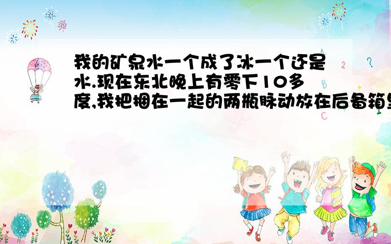 我的矿泉水一个成了冰一个还是水.现在东北晚上有零下10多度,我把捆在一起的两瓶脉动放在后备箱里,第二天发现一个里面全是水没有冰,另一个里面全是冰没有水.谁能告诉我这是为什么,另