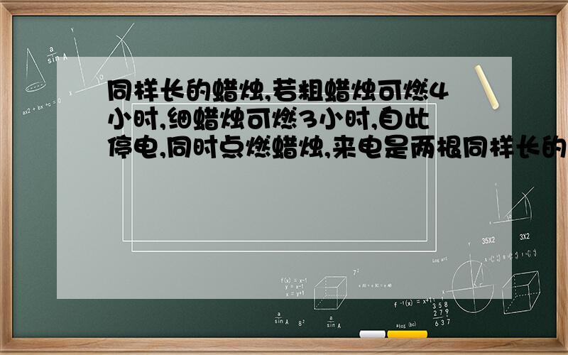 同样长的蜡烛,若粗蜡烛可燃4小时,细蜡烛可燃3小时,自此停电,同时点燃蜡烛,来电是两根同样长的蜡烛，若粗蜡烛可燃4小时，细蜡烛可燃3小时，停电时，同时点燃蜡烛，来电时，粗蜡烛是细