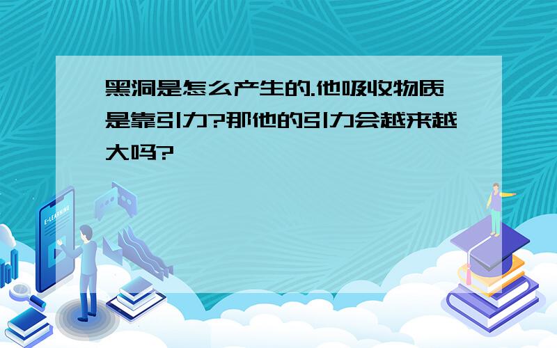 黑洞是怎么产生的.他吸收物质是靠引力?那他的引力会越来越大吗?