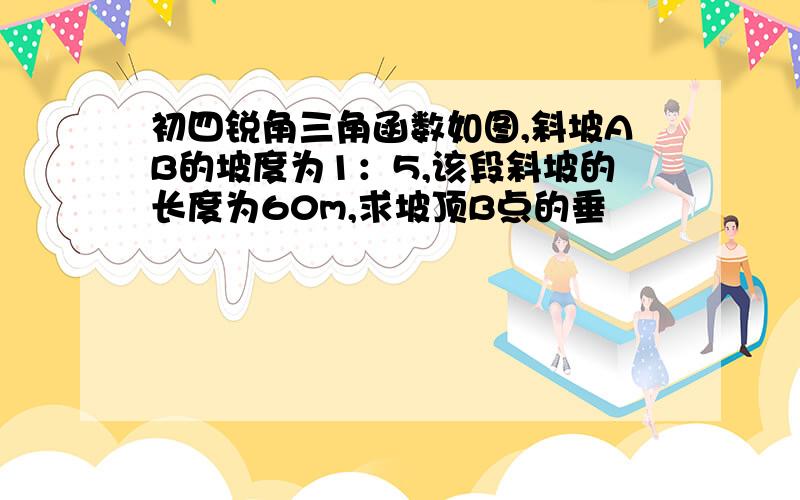 初四锐角三角函数如图,斜坡AB的坡度为1：5,该段斜坡的长度为60m,求坡顶B点的垂