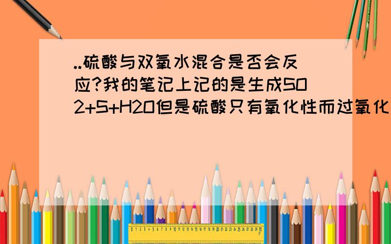 ..硫酸与双氧水混合是否会反应?我的笔记上记的是生成SO2+S+H2O但是硫酸只有氧化性而过氧化氢也是强氧化性那两者不是不能反应吗?如果能,顺便说一下原因