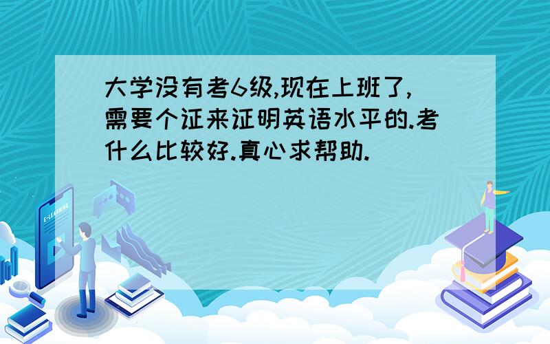 大学没有考6级,现在上班了,需要个证来证明英语水平的.考什么比较好.真心求帮助.