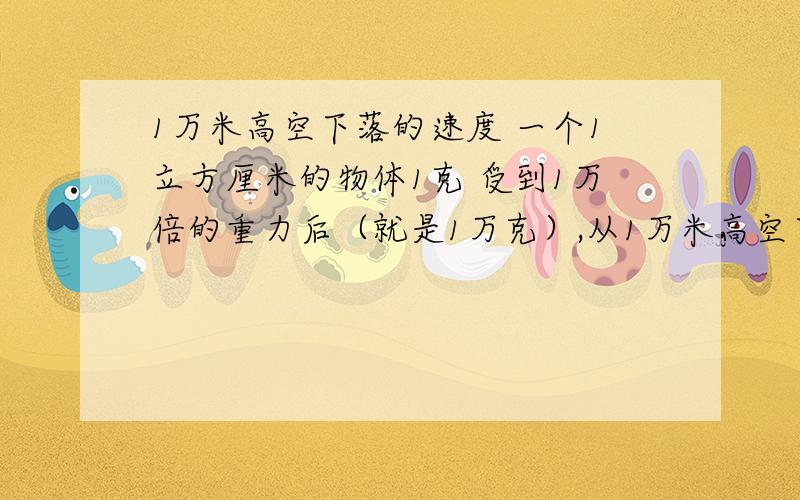 1万米高空下落的速度 一个1立方厘米的物体1克 受到1万倍的重力后（就是1万克）,从1万米高空下落的速度 大概有多少还有就是 落地后的冲击有多重 就是1万米是 1万克 下落到地面重力加速度