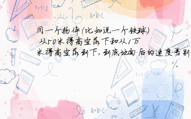 同一个物体（比如说一个铁球） 从50米得高空落下和从1万米得高空落到下,到底地面后的速度差别有多大?同一物体可以是同一个铁球或羽毛.这个问题很纠结,争论了很久,希望有个权威的解释.