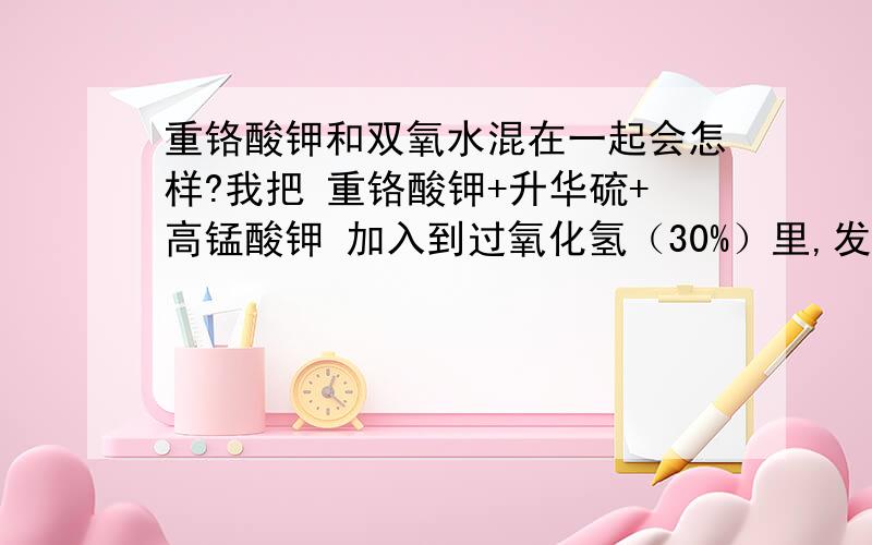 重铬酸钾和双氧水混在一起会怎样?我把 重铬酸钾+升华硫+高锰酸钾 加入到过氧化氢（30%）里,发现双氧水变成紫色的,并且产生了大量气泡,过了一会,一部分变成了黄色,并有大量气泡和白烟.