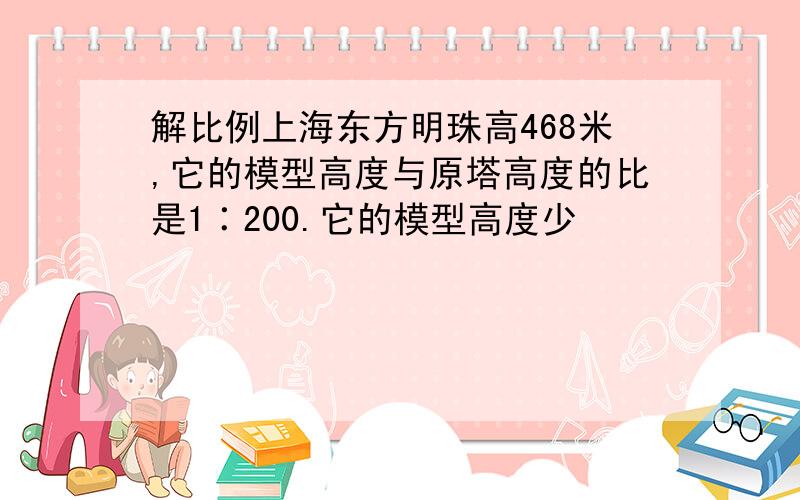 解比例上海东方明珠高468米,它的模型高度与原塔高度的比是1∶200.它的模型高度少