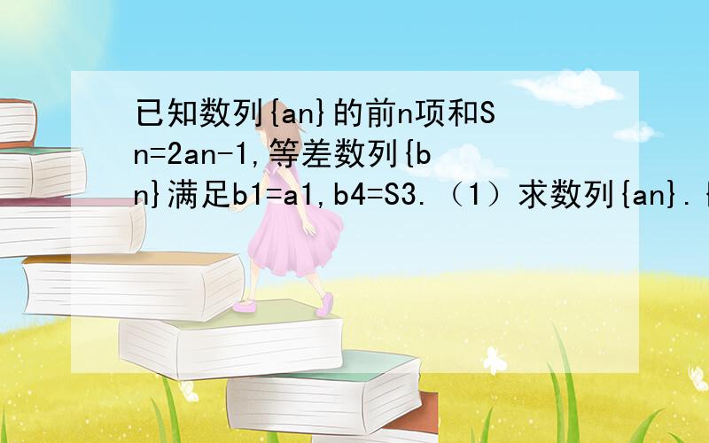 已知数列{an}的前n项和Sn=2an-1,等差数列{bn}满足b1=a1,b4=S3.（1）求数列{an}.{bn}的通项公式