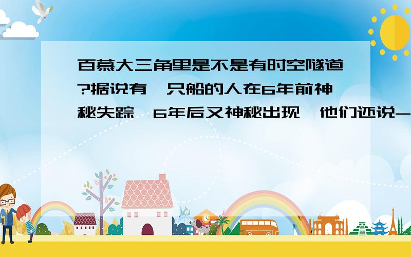 百慕大三角里是不是有时空隧道?据说有一只船的人在6年前神秘失踪,6年后又神秘出现,他们还说-问题补充↓他们是1990年来到的,可是经过大家的解释才承认这是1996年.难道里面有时空隧道吗?