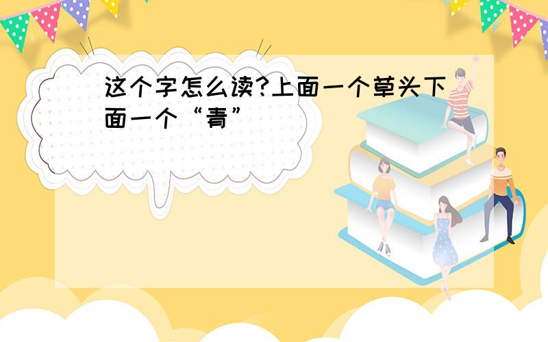 这个字怎么读?上面一个草头下面一个“青”