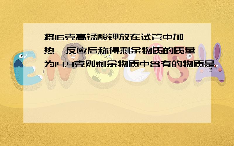 将16克高锰酸钾放在试管中加热,反应后称得剩余物质的质量为14.4克则剩余物质中含有的物质是