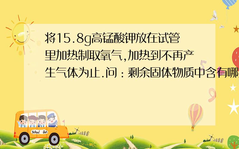 将15.8g高锰酸钾放在试管里加热制取氧气,加热到不再产生气体为止.问：剩余固体物质中含有哪些物质,各有多少克?