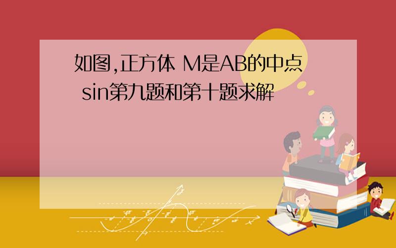 如图,正方体 M是AB的中点 sin第九题和第十题求解