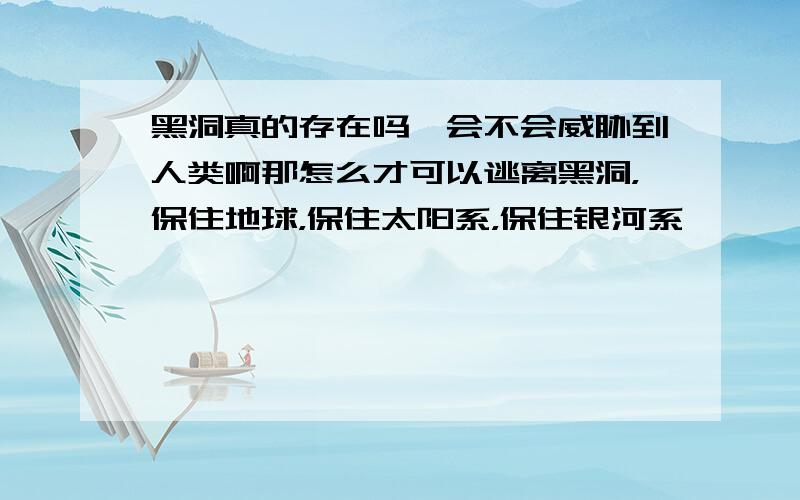 黑洞真的存在吗,会不会威胁到人类啊那怎么才可以逃离黑洞，保住地球，保住太阳系，保住银河系