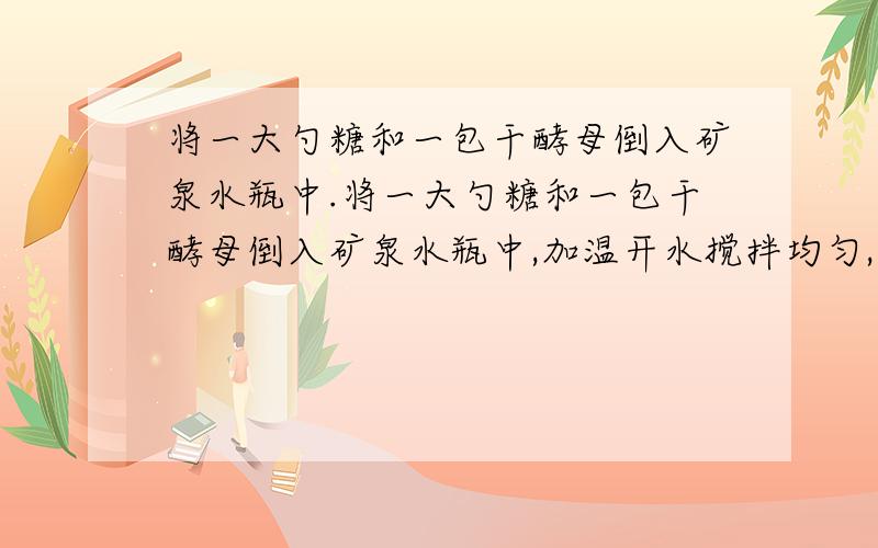 将一大勺糖和一包干酵母倒入矿泉水瓶中.将一大勺糖和一包干酵母倒入矿泉水瓶中,加温开水搅拌均匀,在瓶口套一挤瘪的小气球,放置在温暖的窗台上,不久小气球鼓胀起来.请问,瓶内的液体发