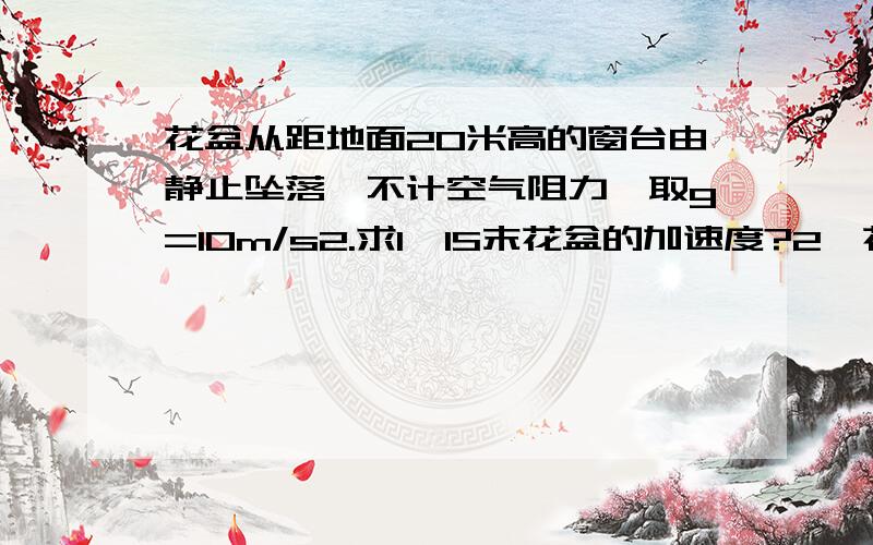 花盆从距地面20米高的窗台由静止坠落,不计空气阻力,取g=10m/s2.求1、1S末花盆的加速度?2、花盆落地时