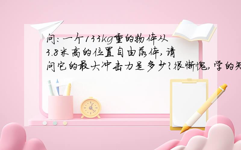 问：一个133kg重的物体从3.8米高的位置自由落体,请问它的最大冲击力是多少?很惭愧,学的知识都忘了