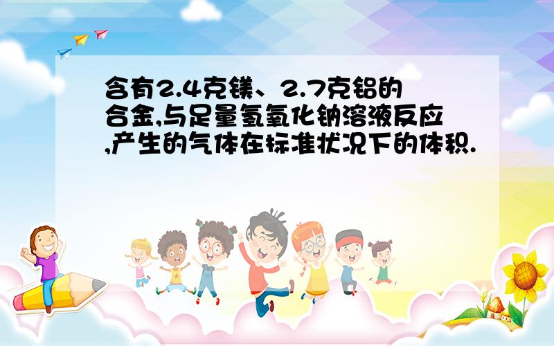 含有2.4克镁、2.7克铝的合金,与足量氢氧化钠溶液反应,产生的气体在标准状况下的体积.