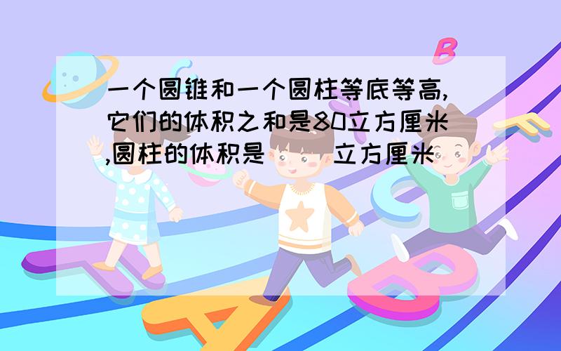 一个圆锥和一个圆柱等底等高,它们的体积之和是80立方厘米,圆柱的体积是( )立方厘米