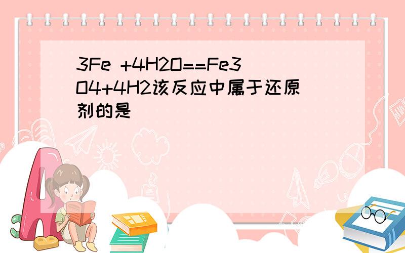 3Fe +4H2O==Fe3O4+4H2该反应中属于还原剂的是