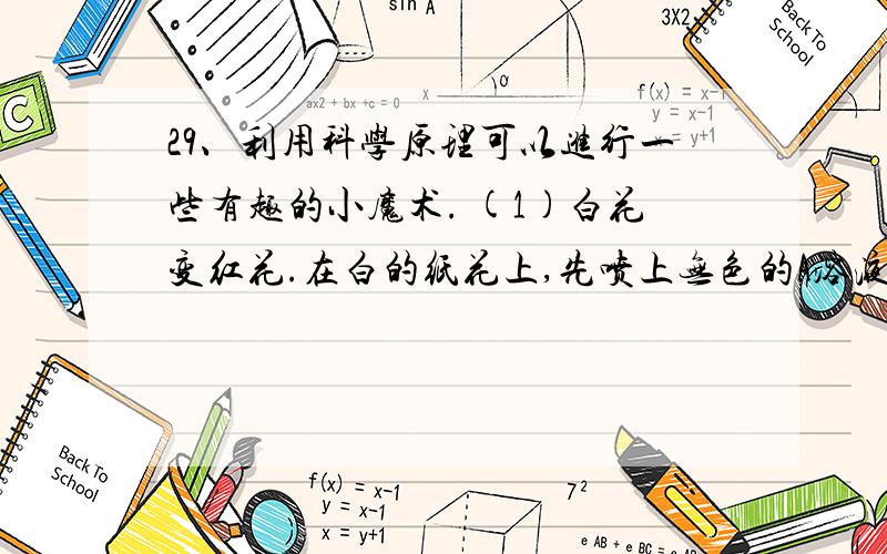 29、利用科学原理可以进行一些有趣的小魔术. (1)白花变红花.在白的纸花上,先喷上无色的A溶液,再喷上无色的A溶液,再喷上无色的B溶液,白花立即变成了红花.如果A溶液是无色酚酞,则B是      (