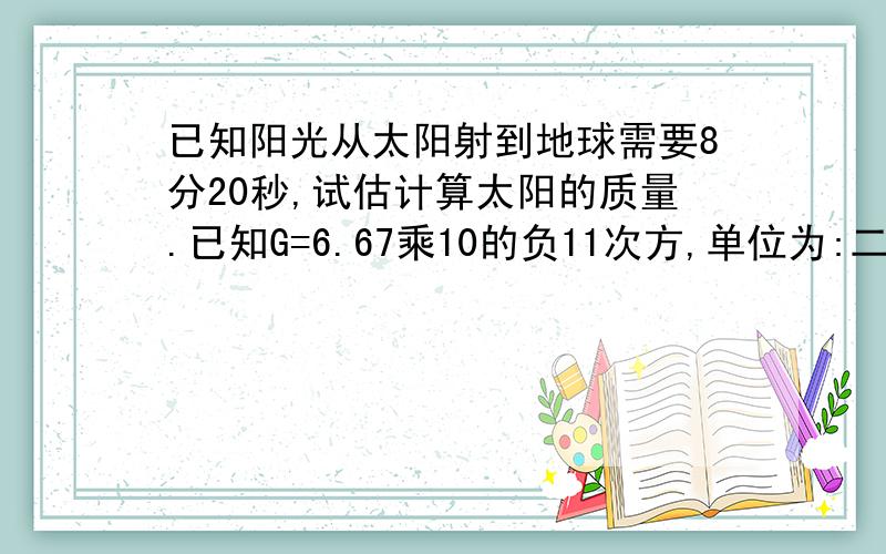 已知阳光从太阳射到地球需要8分20秒,试估计算太阳的质量.已知G=6.67乘10的负11次方,单位为:二次方千克分之牛每二次方米!(这是一道物理题)高一必修二的.