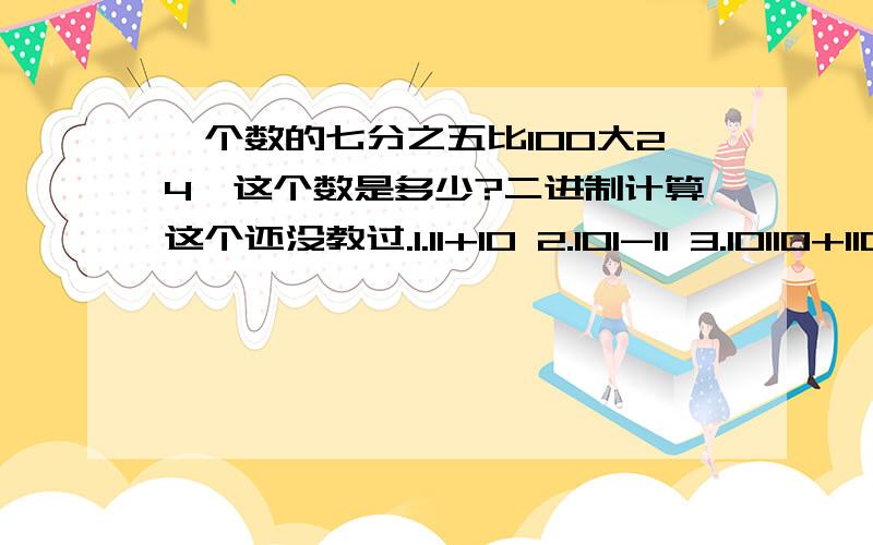 一个数的七分之五比100大24,这个数是多少?二进制计算这个还没教过.1.11+10 2.101-11 3.10110+1101 4.11001-1011