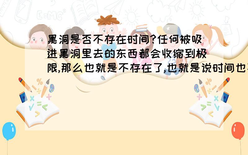 黑洞是否不存在时间?任何被吸进黑洞里去的东西都会收缩到极限,那么也就是不存在了,也就是说时间也不存在了是吗?可是时间不是对任何物质都是有效地吗?那又怎么会……?我怎么也搞不懂,