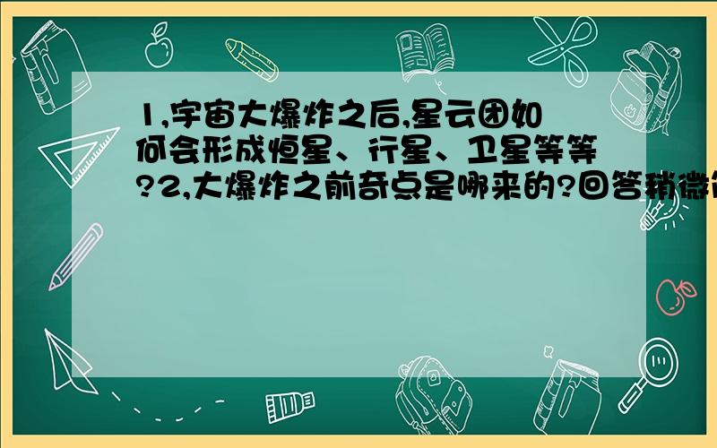 1,宇宙大爆炸之后,星云团如何会形成恒星、行星、卫星等等?2,大爆炸之前奇点是哪来的?回答稍微简单明确点,都比较容易懂的文字来描述科学.我相信科学,但是大爆炸理论我还是很难让自己接