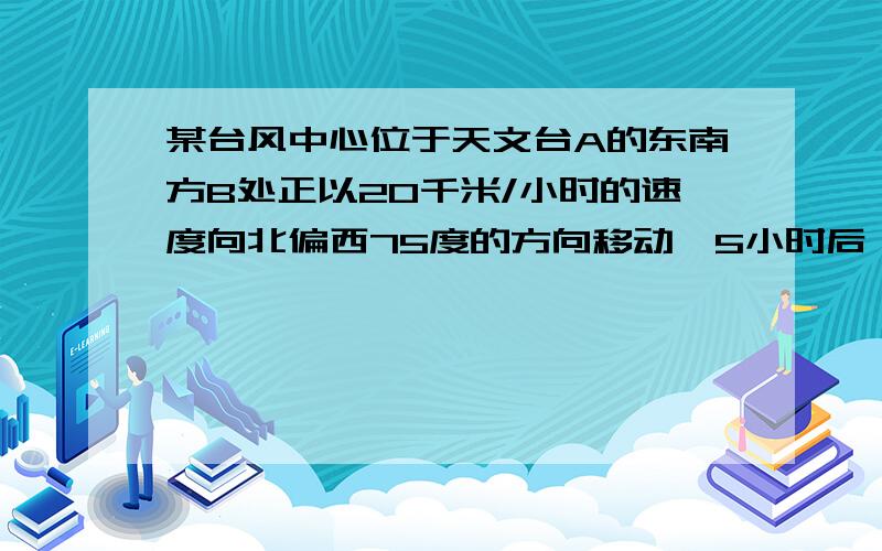 某台风中心位于天文台A的东南方B处正以20千米/小时的速度向北偏西75度的方向移动,5小时后,该天文台测的台风中心在它的西南方向的C处.