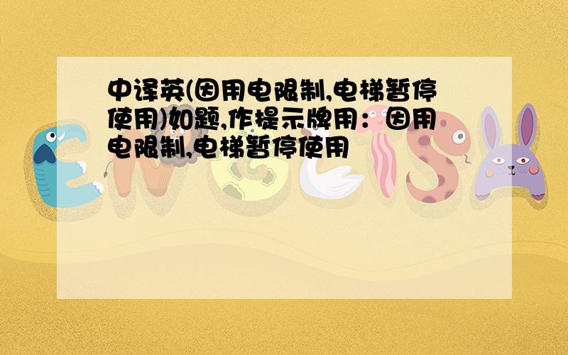 中译英(因用电限制,电梯暂停使用)如题,作提示牌用：因用电限制,电梯暂停使用